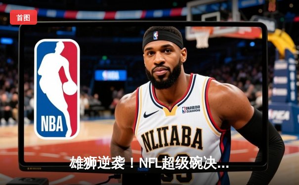 雄狮逆袭！NFL超级碗决赛惊现历史性加时逆转
